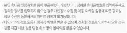 · 본인 휴대폰 인증절차를 통해 쿠폰 수령이 가능합니다. 정확한 휴대폰 번호를 입력해주세요. · 정확한 정보를 입력하지 않으실 경우, 개인정보 수집 및 이용, 마케팅 활용에 따른 광고성 정보 수신에 동의하셔도 이벤트 참여가 불가능합니다. · 타인의 개인정보 도용 시 형사상 처벌을 받을 수 있으며, 정확한 정보를 입력하지 않을 경우 경품 지급 제한, 경품 당첨 취소 등의 불이익을 받을 수 있습니다.